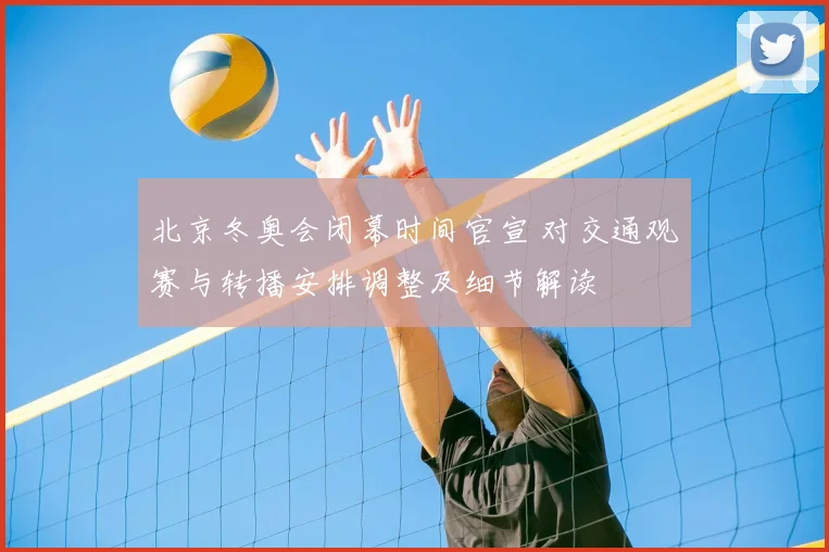 北京冬奥会闭幕时间官宣 对交通观赛与转播安排调整及细节解读