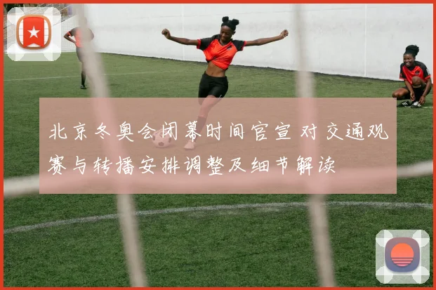 北京冬奥会闭幕时间官宣 对交通观赛与转播安排调整及细节解读